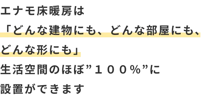 エナモ床暖房は 「どんな建物にも、どんな部屋にも、どんな形にも」 生活空間のほぼ”１００％”に 設置ができます